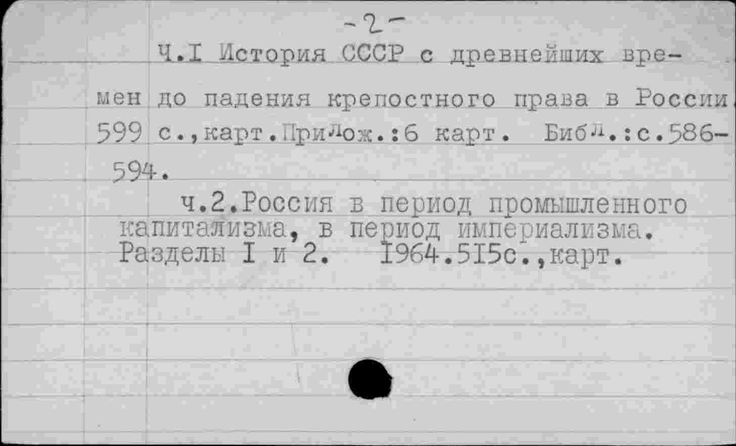 ﻿_Л»Л__История СССР с древнейших времен до падения крепостного права в России 599 скарт . Пригож.: б карт. Биб-11.: с .586-.594.	___
ч.2.Россия в период промышленного капитализма, в период империализма. Разделы I и 2.	1964.515с.,карт.
